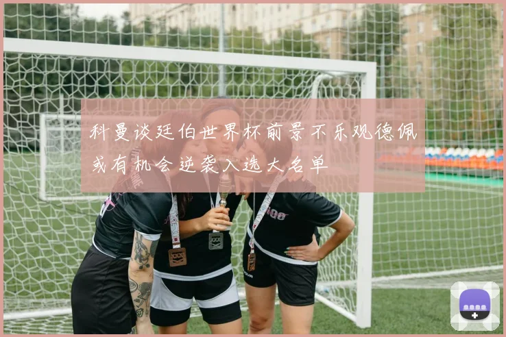 科曼谈廷伯世界杯前景不乐观德佩或有机会逆袭入选大名单