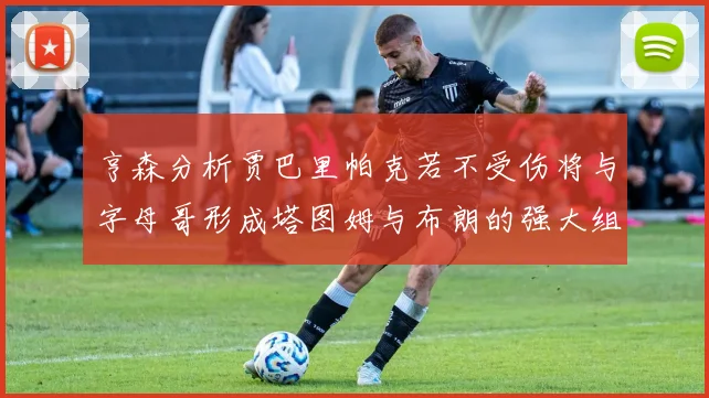亨森分析贾巴里帕克若不受伤将与字母哥形成塔图姆与布朗的强大组合