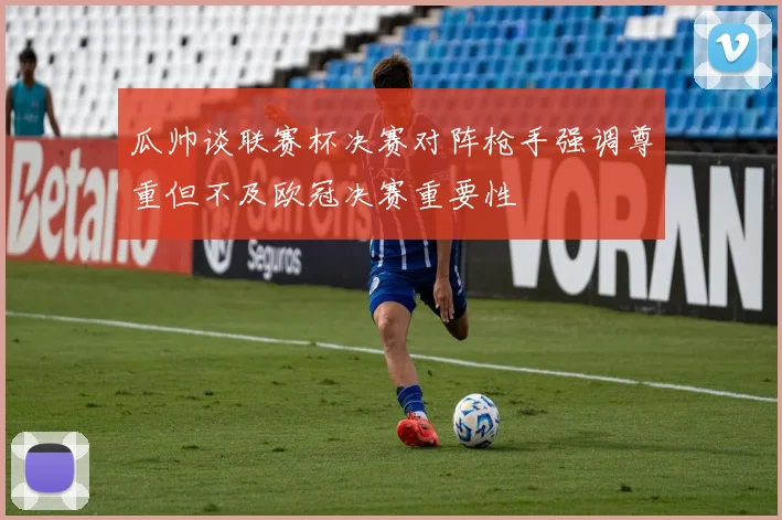 瓜帅谈联赛杯决赛对阵枪手强调尊重但不及欧冠决赛重要性