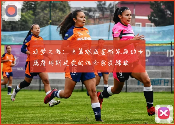 追梦之路：当篮球成富裕家庭的专属詹姆斯逆袭的机会愈发稀缺