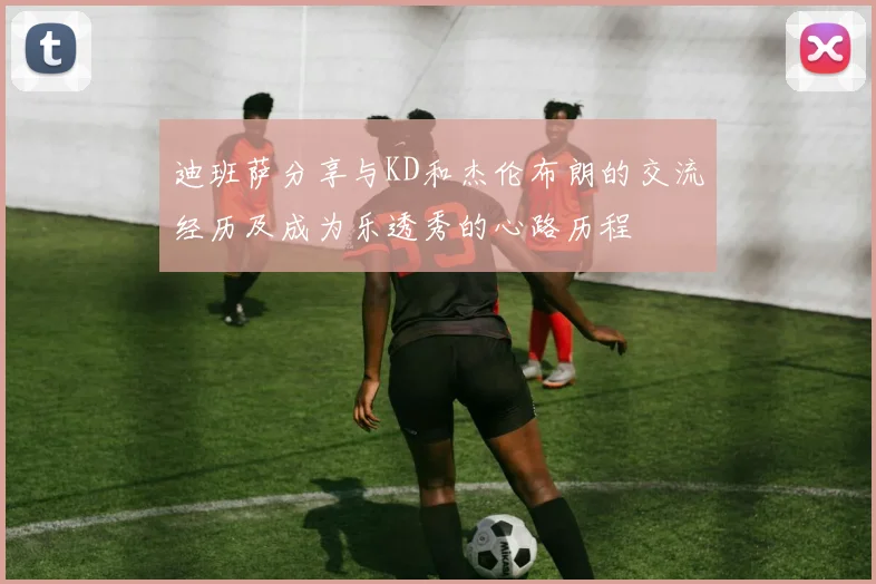 迪班萨分享与KD和杰伦布朗的交流经历及成为乐透秀的心路历程