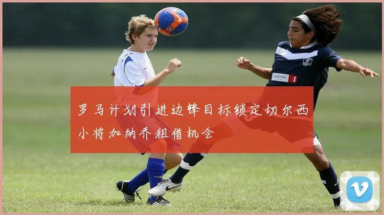 罗马计划引进边锋目标锁定切尔西小将加纳乔租借机会