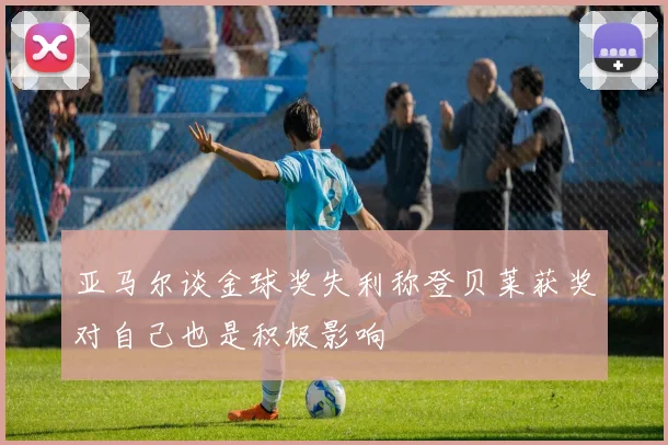 亚马尔谈金球奖失利称登贝莱获奖对自己也是积极影响