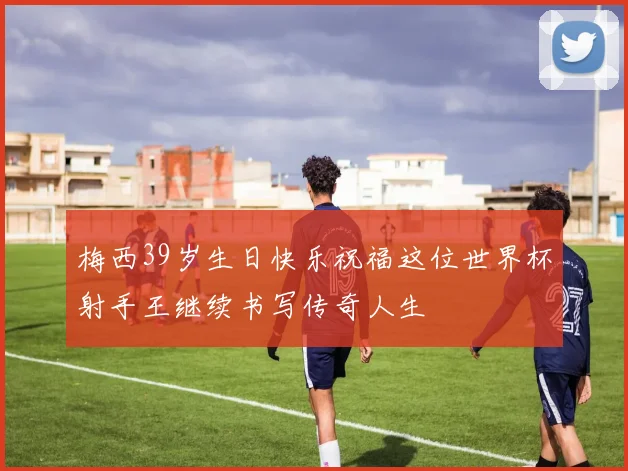 梅西39岁生日快乐祝福这位世界杯射手王继续书写传奇人生
