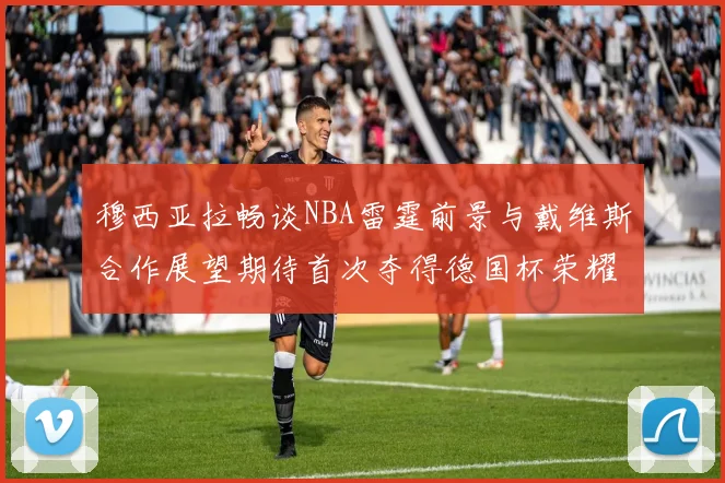 穆西亚拉畅谈NBA雷霆前景与戴维斯合作展望期待首次夺得德国杯荣耀