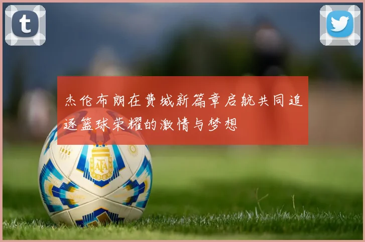 杰伦布朗在费城新篇章启航共同追逐篮球荣耀的激情与梦想
