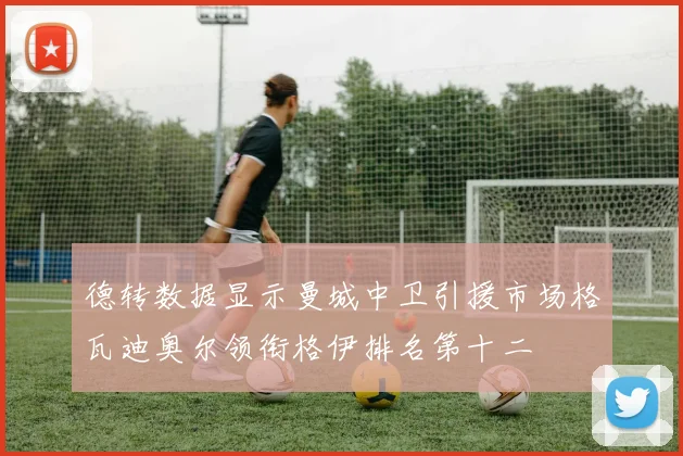 德转数据显示曼城中卫引援市场格瓦迪奥尔领衔格伊排名第十二
