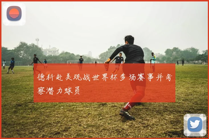 德科赴美观战世界杯多场赛事并考察潜力球员