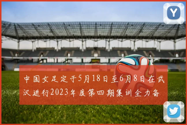 中国女足定于5月18日至6月8日在武汉进行2023年度第四期集训全力备战国际赛事
