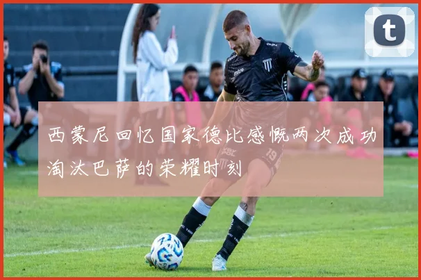 西蒙尼回忆国家德比感慨两次成功淘汰巴萨的荣耀时刻