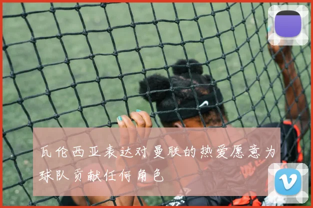 瓦伦西亚表达对曼联的热爱愿意为球队贡献任何角色