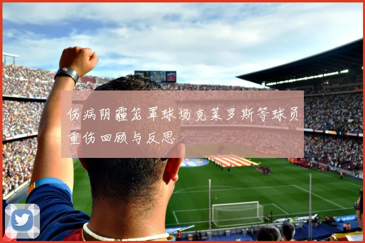 伤病阴霾笼罩球场克莱罗斯等球员重伤回顾与反思