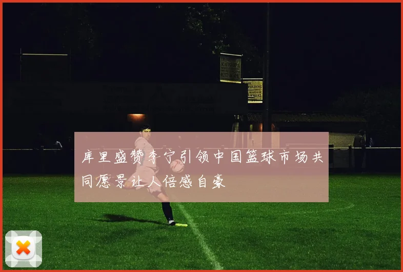 库里盛赞李宁引领中国篮球市场共同愿景让人倍感自豪