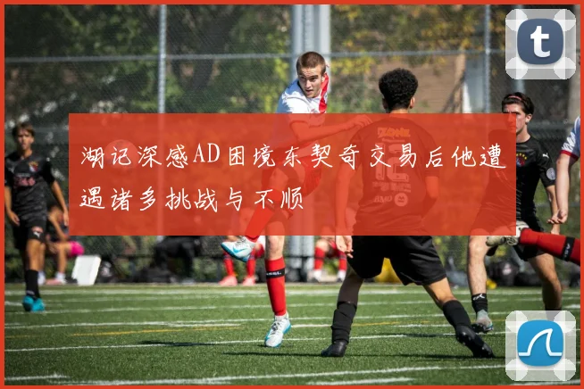 湖记深感AD困境东契奇交易后他遭遇诸多挑战与不顺
