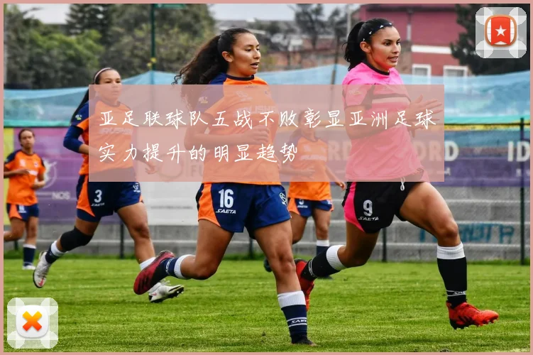 亚足联球队五战不败彰显亚洲足球实力提升的明显趋势