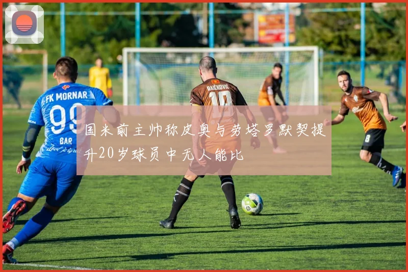 国米前主帅称皮奥与劳塔罗默契提升20岁球员中无人能比
