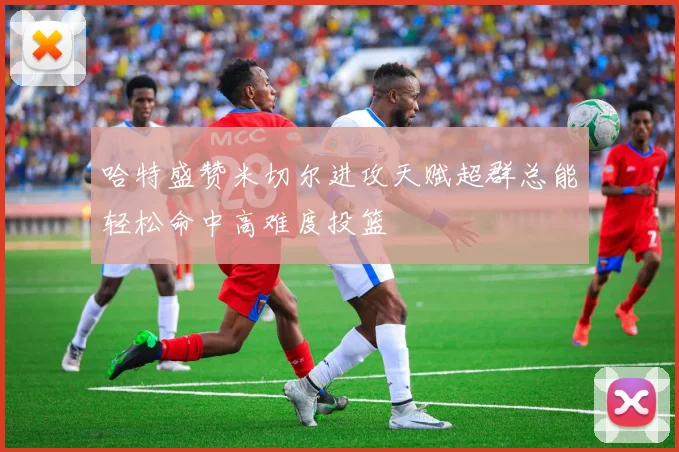 哈特盛赞米切尔进攻天赋超群总能轻松命中高难度投篮