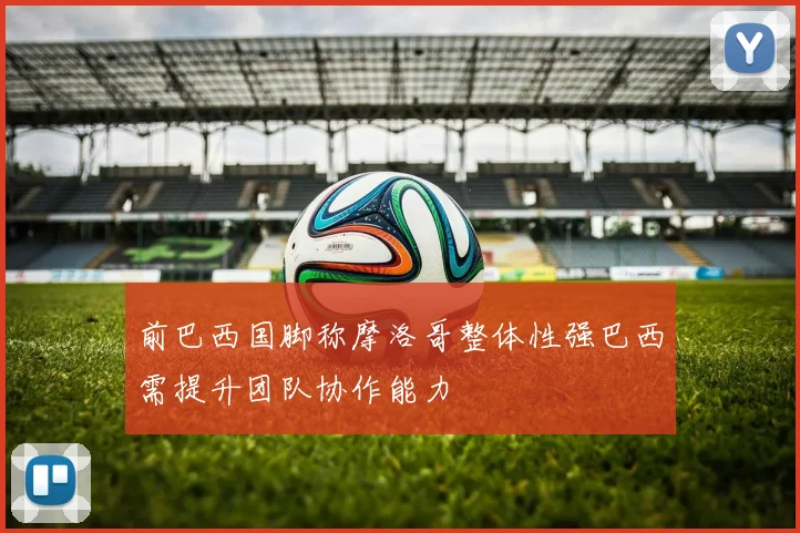 前巴西国脚称摩洛哥整体性强巴西需提升团队协作能力