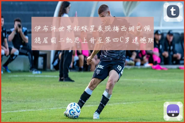 伊布评世界杯球星表现梅西姆巴佩稳居前二凯恩上升至第四C罗遗憾跌出前十