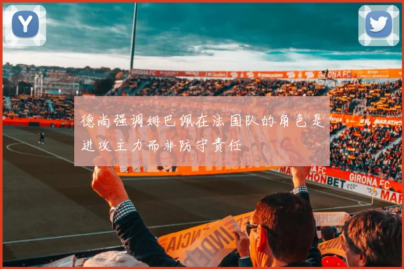 德尚强调姆巴佩在法国队的角色是进攻主力而非防守责任