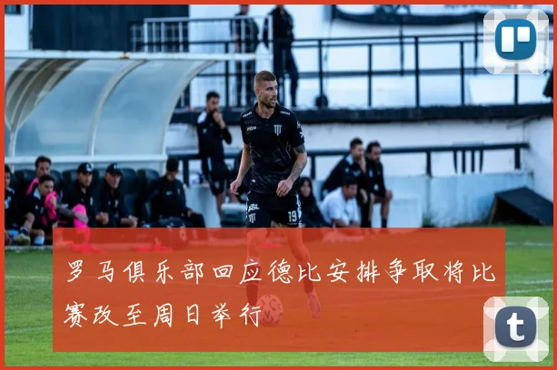 罗马俱乐部回应德比安排争取将比赛改至周日举行